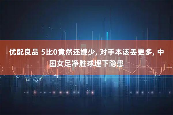 优配良品 5比0竟然还嫌少, 对手本该丢更多, 中国女足净胜球埋下隐患