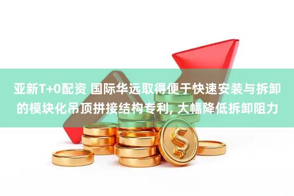 亚新T+0配资 国际华远取得便于快速安装与拆卸的模块化吊顶拼接结构专利, 大幅降低拆卸阻力