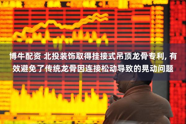 博牛配资 北投装饰取得挂接式吊顶龙骨专利, 有效避免了传统龙骨因连接松动导致的晃动问题