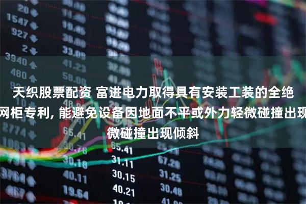 天织股票配资 富进电力取得具有安装工装的全绝缘环网柜专利, 能避免设备因地面不平或外力轻微碰撞出现倾斜