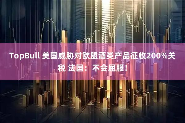 TopBull 美国威胁对欧盟酒类产品征收200%关税 法国：不会屈服！