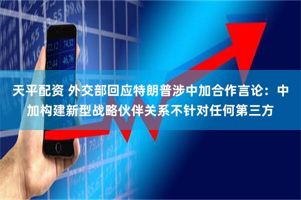 天平配资 外交部回应特朗普涉中加合作言论：中加构建新型战略伙伴关系不针对任何第三方