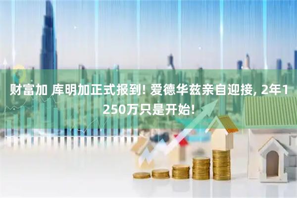 财富加 库明加正式报到! 爱德华兹亲自迎接, 2年1250万只是开始!