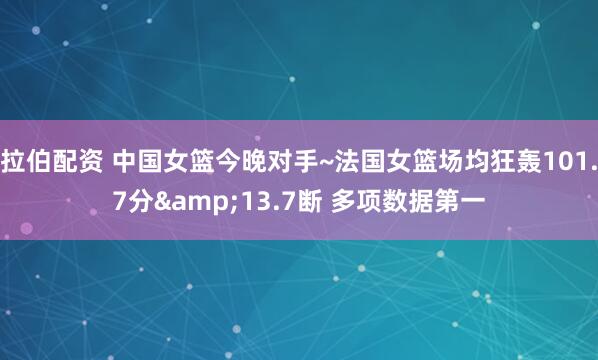 拉伯配资 中国女篮今晚对手~法国女篮场均狂轰101.7分&13.7断 多项数据第一