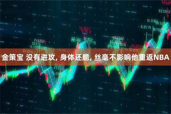 金策宝 没有进攻, 身体还脆, 丝毫不影响他重返NBA