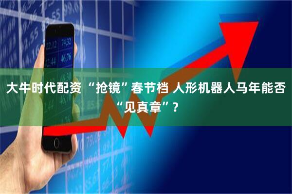 大牛时代配资 “抢镜”春节档 人形机器人马年能否“见真章”？