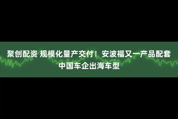 聚创配资 规模化量产交付！安波福又一产品配套中国车企出海车型