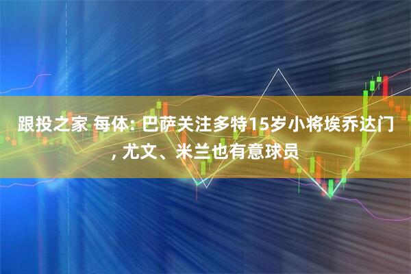跟投之家 每体: 巴萨关注多特15岁小将埃乔达门, 尤文、米兰也有意球员