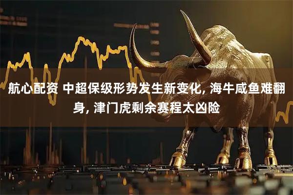 航心配资 中超保级形势发生新变化, 海牛咸鱼难翻身, 津门虎剩余赛程太凶险