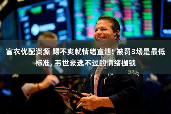 富农优配资源 踢不爽就情绪宣泄! 被罚3场是最低标准, 韦世豪逃不过的情绪枷锁