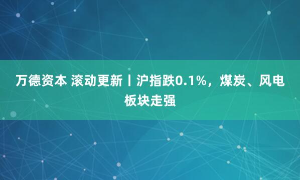 万德资本 滚动更新丨沪指跌0.1%，煤炭、风电板块走强
