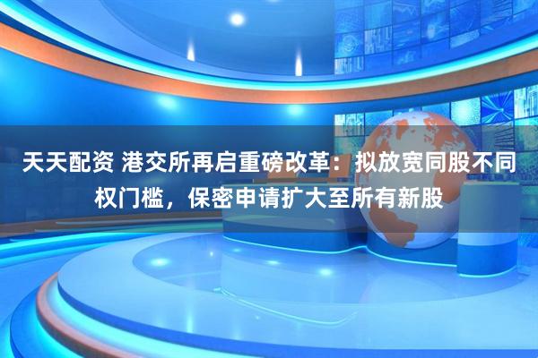 天天配资 港交所再启重磅改革：拟放宽同股不同权门槛，保密申请扩大至所有新股