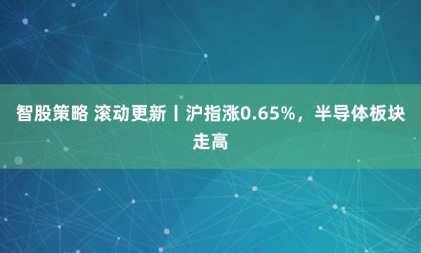 智股策略 滚动更新丨沪指涨0.65%，半导体板块走高