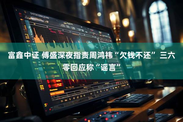 富鑫中证 傅盛深夜指责周鸿祎“欠钱不还” 三六零回应称“谣言”