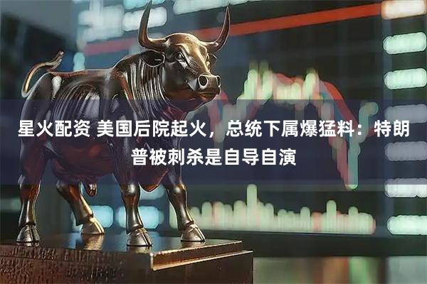 星火配资 美国后院起火，总统下属爆猛料：特朗普被刺杀是自导自演