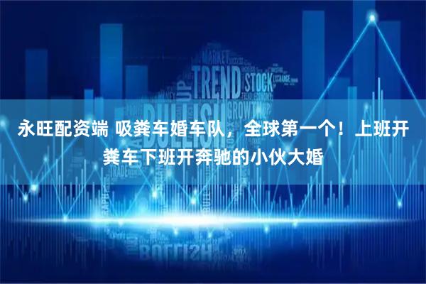 永旺配资端 吸粪车婚车队，全球第一个！上班开粪车下班开奔驰的小伙大婚