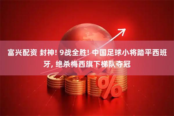 富兴配资 封神! 9战全胜! 中国足球小将踏平西班牙, 绝杀梅西旗下梯队夺冠