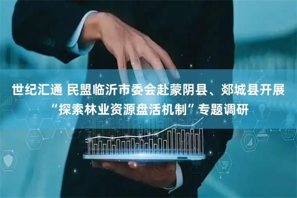 世纪汇通 民盟临沂市委会赴蒙阴县、郯城县开展“探索林业资源盘活机制”专题调研