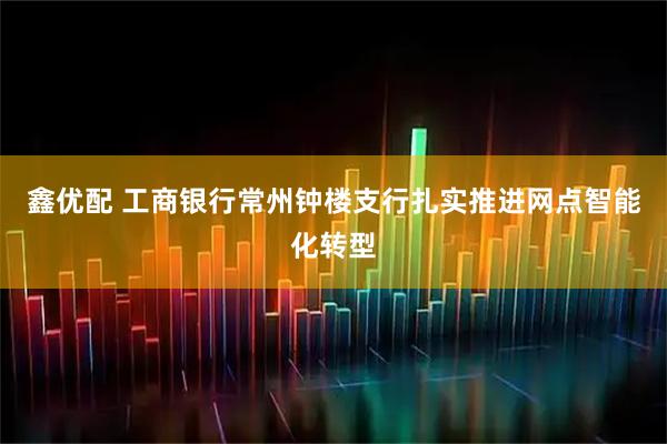 鑫优配 工商银行常州钟楼支行扎实推进网点智能化转型