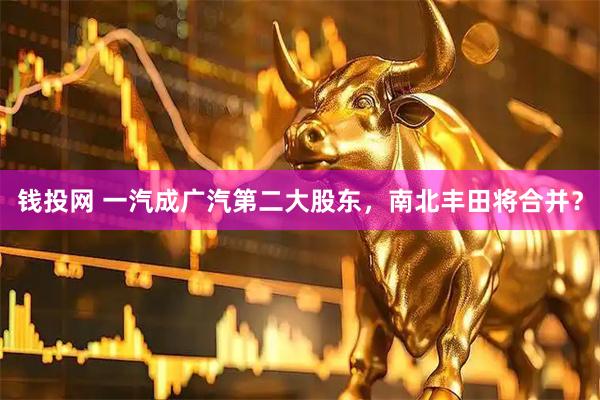 钱投网 一汽成广汽第二大股东，南北丰田将合并？