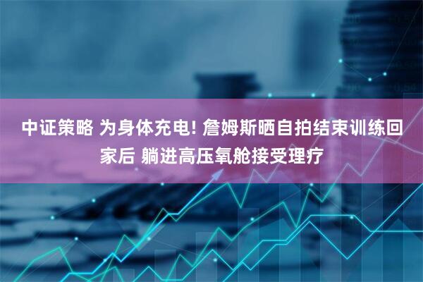 中证策略 为身体充电! 詹姆斯晒自拍结束训练回家后 躺进高压氧舱接受理疗