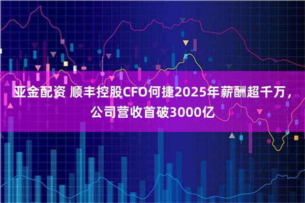 亚金配资 顺丰控股CFO何捷2025年薪酬超千万，公司营收首破3000亿