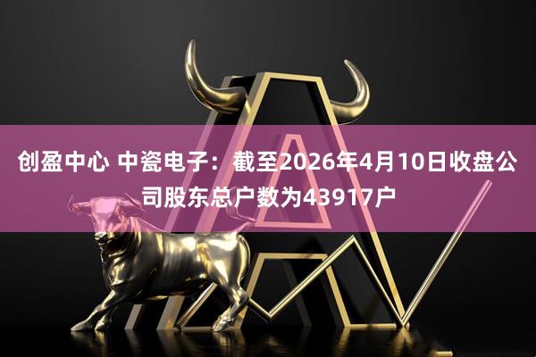 创盈中心 中瓷电子：截至2026年4月10日收盘公司股东总户数为43917户