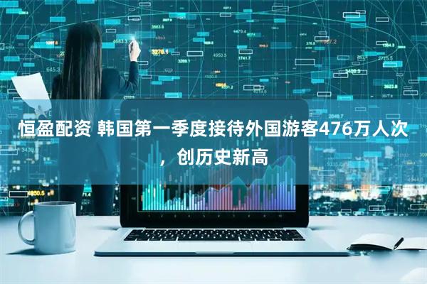 恒盈配资 韩国第一季度接待外国游客476万人次，创历史新高