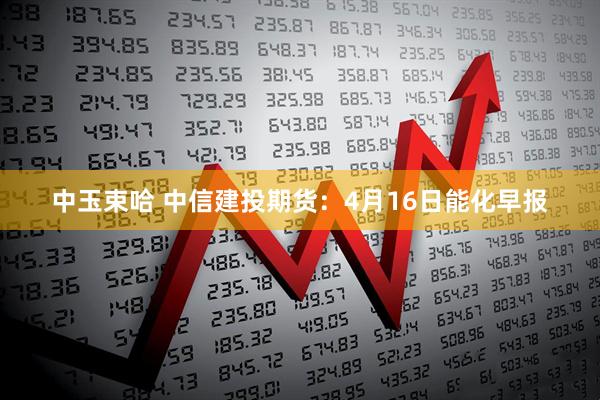 中玉束哈 中信建投期货：4月16日能化早报