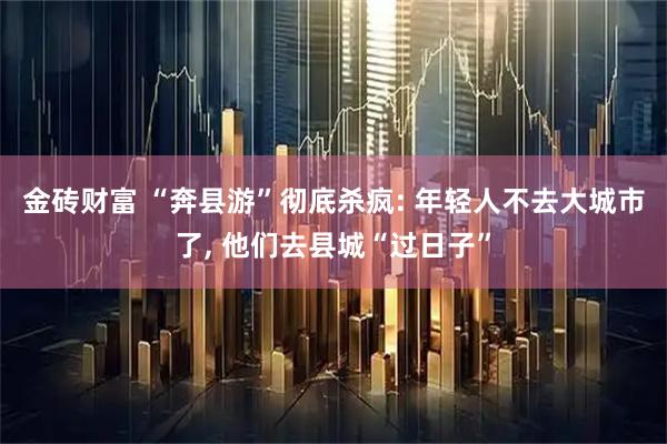 金砖财富 “奔县游”彻底杀疯: 年轻人不去大城市了, 他们去县城“过日子”