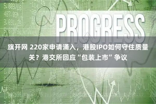 旗开网 220家申请涌入,港股IPO如何守住质量关?港交所回应“包装上市”争议