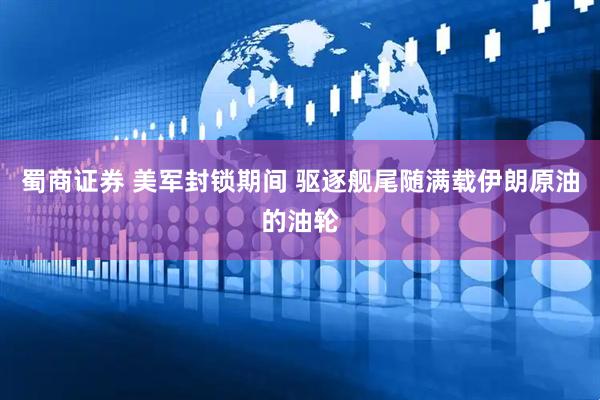蜀商证券 美军封锁期间 驱逐舰尾随满载伊朗原油的油轮