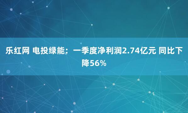 乐红网 电投绿能：一季度净利润2.74亿元 同比下降56%