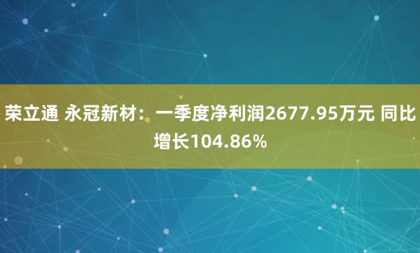 荣立通 永冠新材：一季度净利润2677.95万元 同比增长104.86%