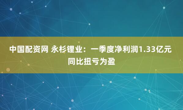 中国配资网 永杉锂业：一季度净利润1.33亿元 同比扭亏为盈