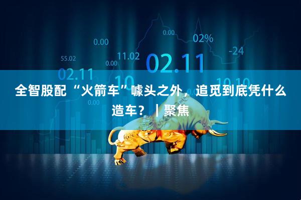 全智股配 “火箭车”噱头之外，追觅到底凭什么造车？｜聚焦