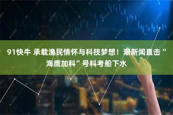 91快牛 承载渔民情怀与科技梦想！潮新闻直击“海鹰加科”号科考船下水