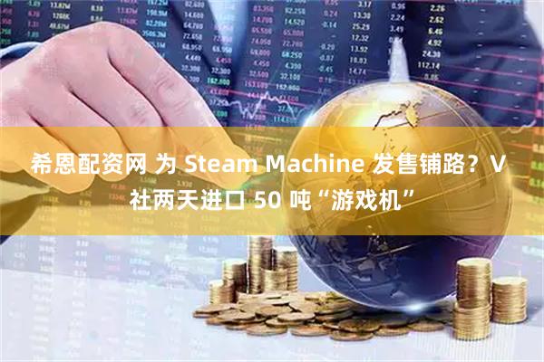 希恩配资网 为 Steam Machine 发售铺路？V 社两天进口 50 吨“游戏机”